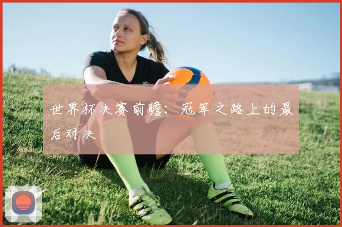 世界杯决赛前瞻:冠军之路上的最后对决
