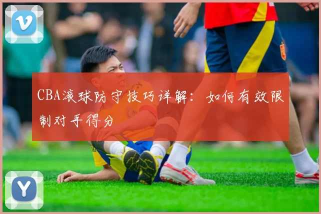 CBA滚球防守技巧详解：如何有效限制对手得分