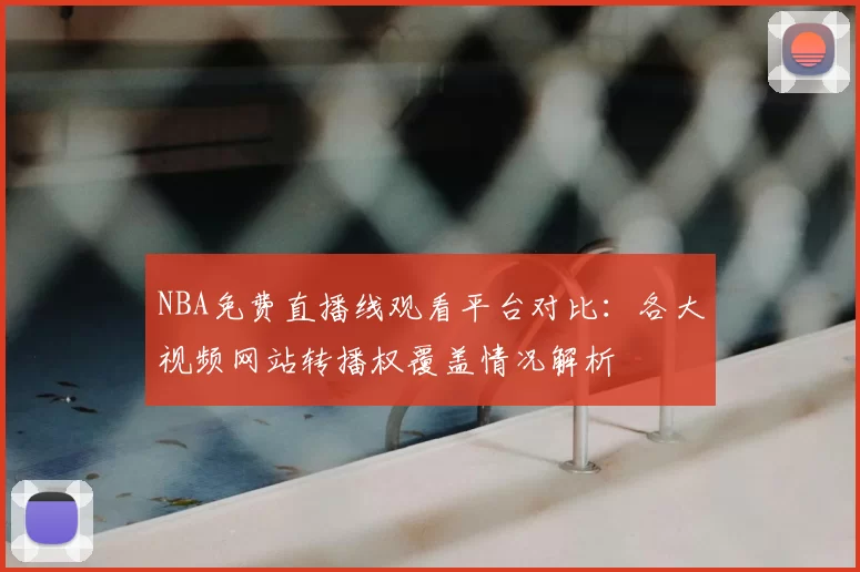 NBA免费直播线观看平台对比：各大视频网站转播权覆盖情况解析