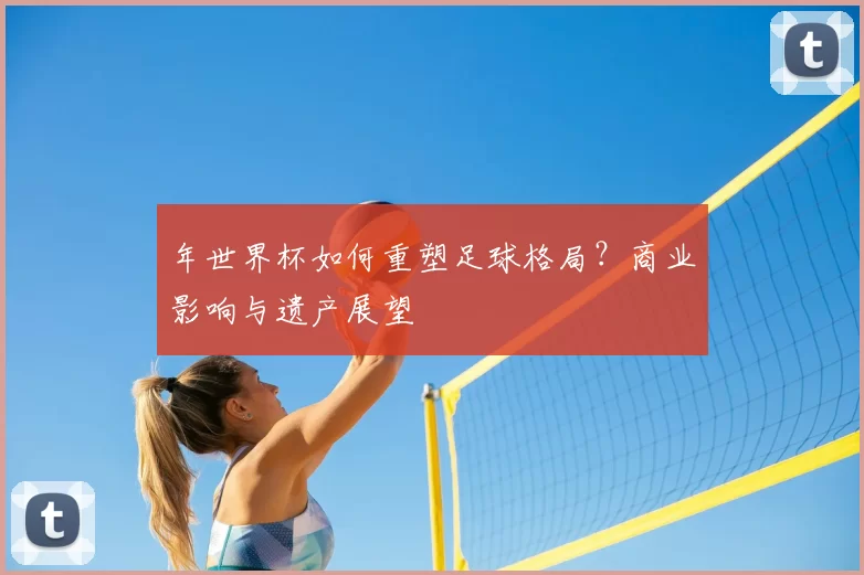 年世界杯如何重塑足球格局?商业影响与遗产展望