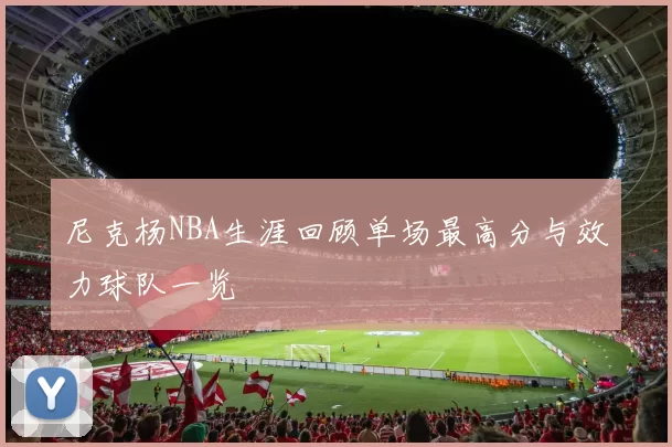 尼克杨NBA生涯回顾单场最高分与效力球队一览