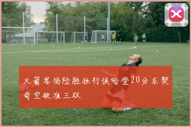 火箭客场险胜独行侠哈登20分东契奇空砍准三双