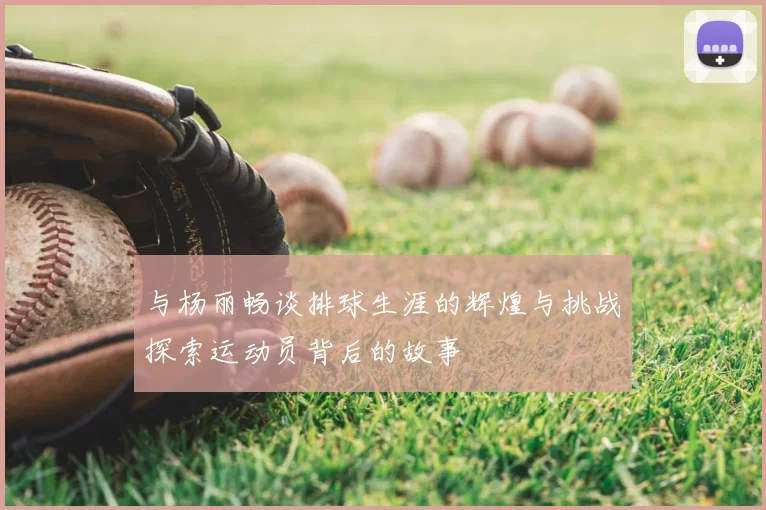 与杨丽畅谈排球生涯的辉煌与挑战探索运动员背后的故事