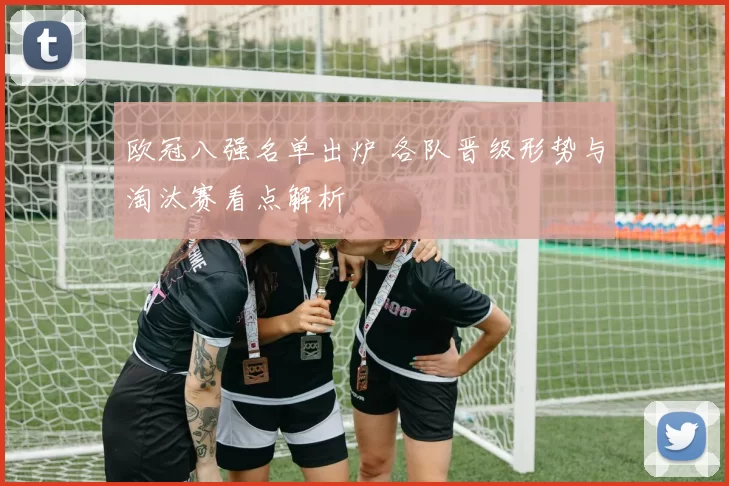 欧冠八强名单出炉 各队晋级形势与淘汰赛看点解析
