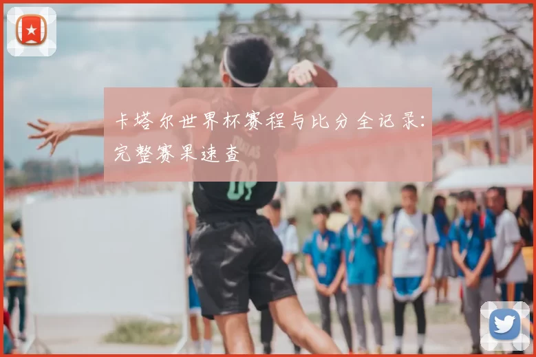 卡塔尔世界杯赛程与比分全记录:完整赛果速查