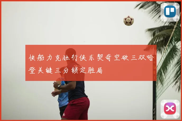 快船力克独行侠东契奇空砍三双哈登关键三分锁定胜局
