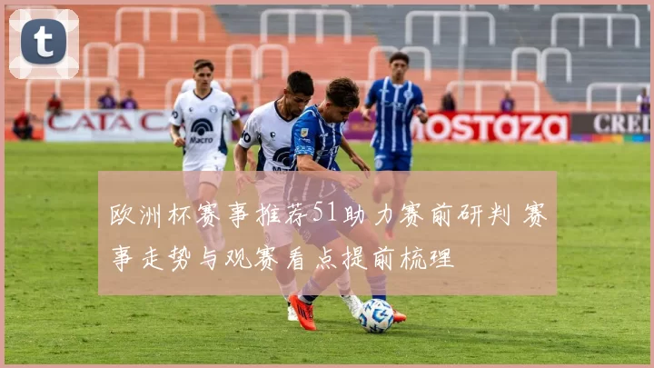 欧洲杯赛事推荐51助力赛前研判 赛事走势与观赛看点提前梳理