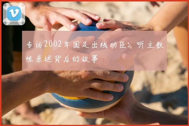 专访2002年国足出线功臣:听主教练亲述背后的故事