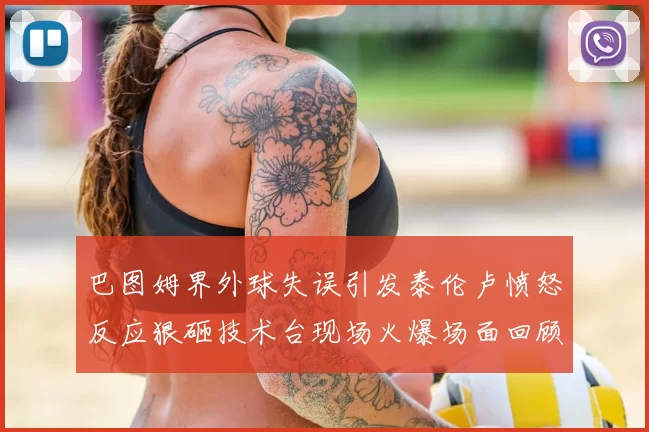 巴图姆界外球失误引发泰伦卢愤怒反应狠砸技术台现场火爆场面回顾