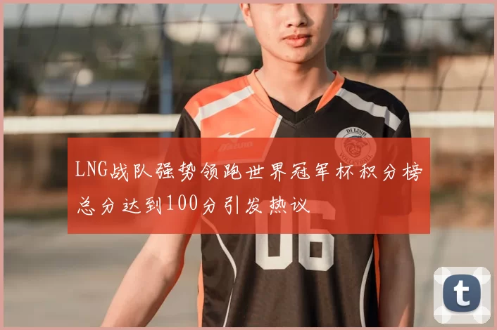 LNG战队强势领跑世界冠军杯积分榜总分达到100分引发热议