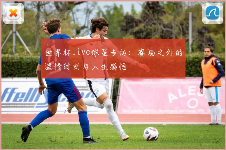 世界杯live球星专访：赛场之外的温情时刻与人生感悟